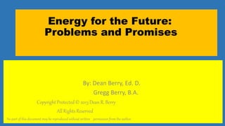 1
Energy for the Future:
Problems and Promises
By: Dean Berry, Ed. D.
Gregg Berry, B.A.
Copyright Protected © 2013 Dean R. Berry
All Rights Reserved
No part of this document may be reproduced without written permission from the author.
 