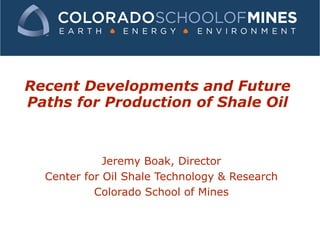 Recent Developments and Future Paths for Production of Shale Oil Jeremy Boak, Director Center for Oil Shale Technology & Research Colorado School of Mines 