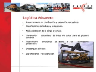 Logística Aduanera Asesoramiento en clasificación y valoración arancelaria. Nacionalización de la carga a tiempo.  Importaciones definitivas y temporales. Generación  automática de base de datos para el proceso aduanal.  Descargues directos. Transmisión  electrónica  de datos  a  las  autoridades pertinentes. Exportaciones  - Reexportacion 