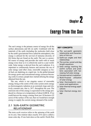 Energy from the Sun
Chapter 2
The sun’s energy is the primary source of energy for all the
surface phenomena and life on earth. Combined with the
materials of the earth (including the molecules held close
by the earth’s gravitational force called the atmosphere), this
energy is utilized for the survival of immense diversity of
life forms that are found on the earth. The sun is a power-
ful source of energy and provides the earth with as much
energy every hour as it is collectively used in a year world-
wide. Solar energy is derived from the sun’s radiation. It is
important to continuously harness and increase the use of
solar energy (and other clean, renewable energies) as fos-
sil fuels are depleting at a rapid rate. As the global demand
for energy grows and conventional energy resources becom-
ing costly to extract, people have started utilizing the energy
obtained from the sun.
The sun, which is our singular source of renewable
energy, being at the centre of the solar system emits energy
as electromagnetic radiation at an extremely large and rela-
tively constant rate, that is, 24/7, throughout the year. The
emission rate of this energy is equivalent to the energy pro-
duced in a furnace at a temperature of about 6,000 K. If we
could harvest the energy coming from just 10 hectares (25
acres) of the surface of the sun, then we would have enough
energy to supply the current energy demand of the world.
2.1 SUN–EARTH GEOMETRIC
RELATIONSHIP
The term earth rotation refers to the spinning of the earth
on its axis. One rotation takes exactly 24 h and is called a
mean solar day. If one look down at the earth’s North Pole
KEY CONCEPTS
l 	
The sun–earth geometric
relationship and character-
istics of the sun
l 	
Earth–sun angles and their
relationships
l 	
The sunrise, sunset and day
length equations
l 	
Solar energy reaching the
earth’s surface and prob-
lems associated with har-
nessing full solar energy
l 	
Extraterrestrial irradiation
l 	
Multi-Purpose utilization
of solar energy
l 	
Solar thermoelectric conv-
ersion and applications
l 	
solar thermal energy appli-
cations
l 	
Solar thermal energy stor-
age
M02_NON_CONVENTIONAL_ENERGY_RESOURCES-1e_XXXX_CH02.indd 58 5/21/2015 3:25:42 PM
 