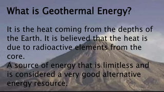 What is Geothermal Energy?
It is the heat coming from the depths of
the Earth. It is believed that the heat is
due to radioactive elements from the
core.
A source of energy that is limitless and
is considered a very good alternative
energy resource.
