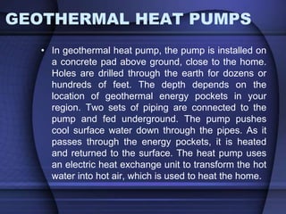 GEOTHERMAL HEAT PUMPS 
• In geothermal heat pump, the pump is installed on 
a concrete pad above ground, close to the home. 
Holes are drilled through the earth for dozens or 
hundreds of feet. The depth depends on the 
location of geothermal energy pockets in your 
region. Two sets of piping are connected to the 
pump and fed underground. The pump pushes 
cool surface water down through the pipes. As it 
passes through the energy pockets, it is heated 
and returned to the surface. The heat pump uses 
an electric heat exchange unit to transform the hot 
water into hot air, which is used to heat the home. 
 