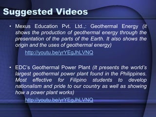 Suggested Videos 
• Mexus Education Pvt. Ltd.,: Geothermal Energy (it 
shows the production of geothermal energy through the 
presentation of the parts of the Earth. It also shows the 
origin and the uses of geothermal energy) 
http://youtu.be/yrYEgJhLVNQ 
• EDC’s Geothermal Power Plant (It presents the world’s 
largest geothermal power plant found in the Philippines. 
Most effective for Filipino students to develop 
nationalism and pride to our country as well as showing 
how a power plant works) 
http://youtu.be/yrYEgJhLVNQ 
 