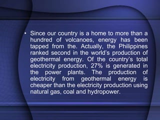 • Since our country is a home to more than a 
hundred of volcanoes, energy has been 
tapped from the. Actually, the Philippines 
ranked second in the world’s production of 
geothermal energy. Of the country’s total 
electricity production, 27% is generated in 
the power plants. The production of 
electricity from geothermal energy is 
cheaper than the electricity production using 
natural gas, coal and hydropower. 
 