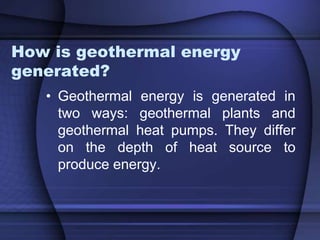 How is geothermal energy 
generated? 
• Geothermal energy is generated in 
two ways: geothermal plants and 
geothermal heat pumps. They differ 
on the depth of heat source to 
produce energy. 
 