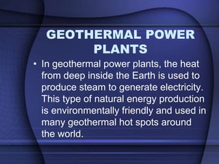 GEOTHERMAL POWER 
PLANTS 
• In geothermal power plants, the heat 
from deep inside the Earth is used to 
produce steam to generate electricity. 
This type of natural energy production 
is environmentally friendly and used in 
many geothermal hot spots around 
the world. 
 