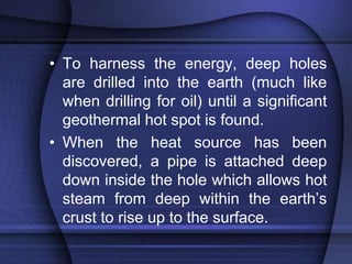 • To harness the energy, deep holes 
are drilled into the earth (much like 
when drilling for oil) until a significant 
geothermal hot spot is found. 
• When the heat source has been 
discovered, a pipe is attached deep 
down inside the hole which allows hot 
steam from deep within the earth’s 
crust to rise up to the surface. 
 