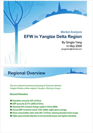 Market Analysis
                EFW in Yangtze Delta Region
                                                                By Qingjia Yang
                                                                   In May 2009
                                                                yangerban@hotmail.com




Regional Overview

The new national economical planning of China has defined
Yangtze Delata as three regions: Shanghai, Zhejiang, Jiangsu.


General Infromation

● Population accounts 5.8% of China.
● GDP accounts 22.37% (2005) of China.
● Absorbed 52% of paid-in foreign capital in China (2004).
● Annual GDP increment counts 15.6% (2004), highly above average.
● Home comsumables sales ranks NO.1 of China, meaning abundant home scraps.
● Higher governmental attention to environmental issues and higeher standards.
 
