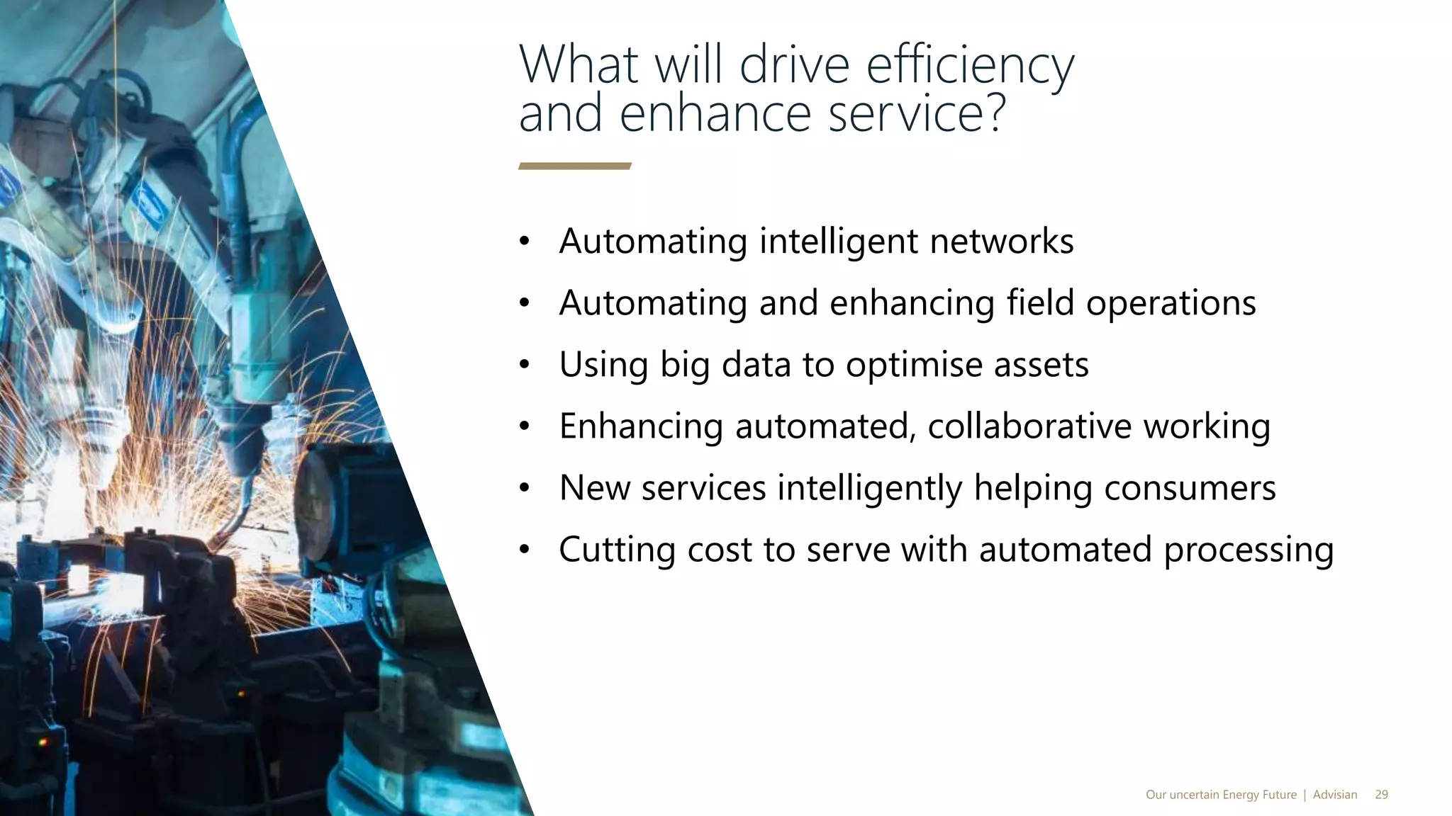 • Automating intelligent networks
• Automating and enhancing field operations
• Using big data to optimise assets
• Enhancing automated, collaborative working
• New services intelligently helping consumers
• Cutting cost to serve with automated processing
What will drive efficiency
and enhance service?
Our uncertain Energy Future | Advisian 29
 