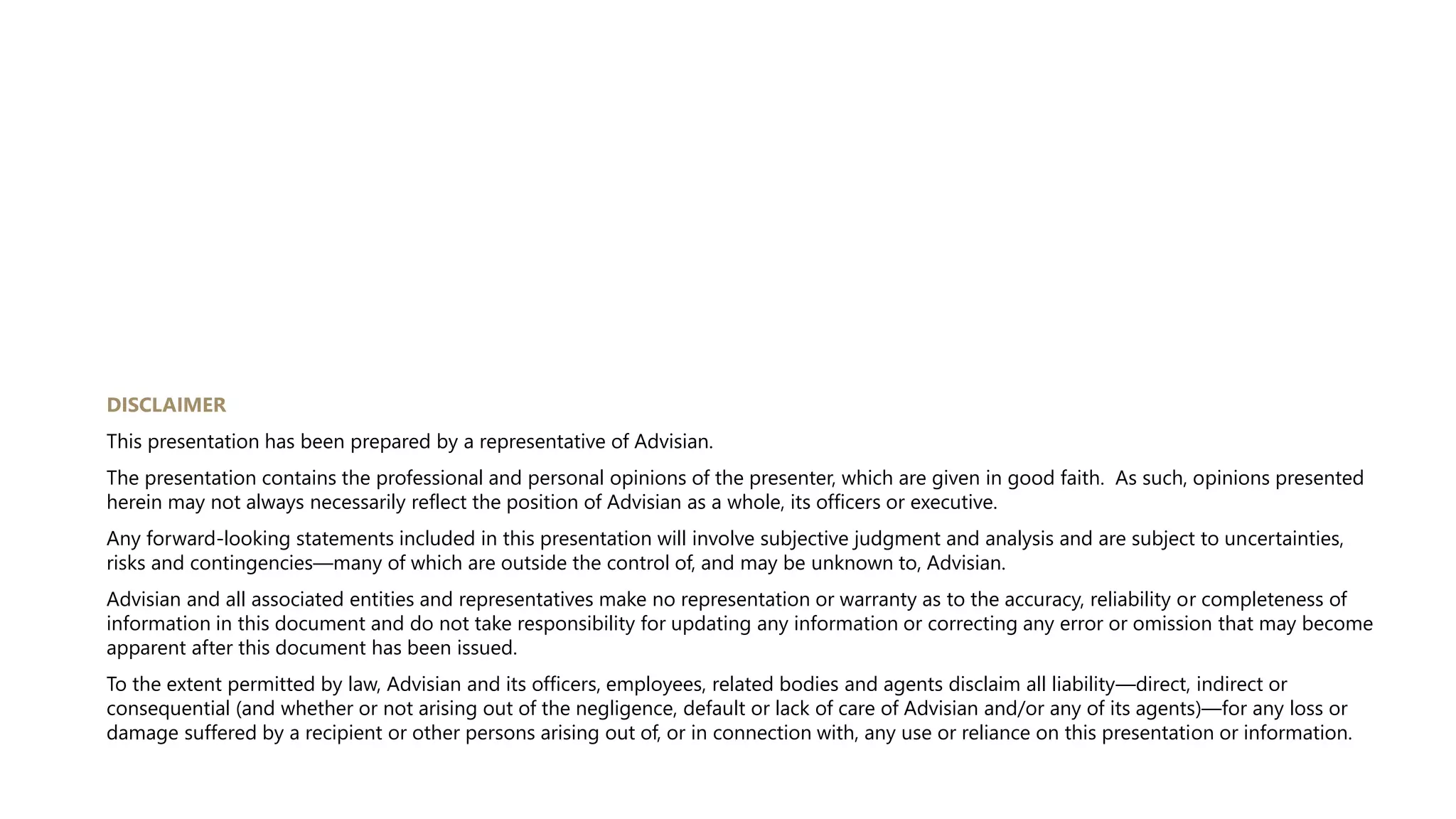 www.advisian.com
DISCLAIMER
This presentation has been prepared by a representative of Advisian.
The presentation contains the professional and personal opinions of the presenter, which are given in good faith. As such, opinions presented
herein may not always necessarily reflect the position of Advisian as a whole, its officers or executive.
Any forward-looking statements included in this presentation will involve subjective judgment and analysis and are subject to uncertainties,
risks and contingencies—many of which are outside the control of, and may be unknown to, Advisian.
Advisian and all associated entities and representatives make no representation or warranty as to the accuracy, reliability or completeness of
information in this document and do not take responsibility for updating any information or correcting any error or omission that may become
apparent after this document has been issued.
To the extent permitted by law, Advisian and its officers, employees, related bodies and agents disclaim all liability—direct, indirect or
consequential (and whether or not arising out of the negligence, default or lack of care of Advisian and/or any of its agents)—for any loss or
damage suffered by a recipient or other persons arising out of, or in connection with, any use or reliance on this presentation or information.
 