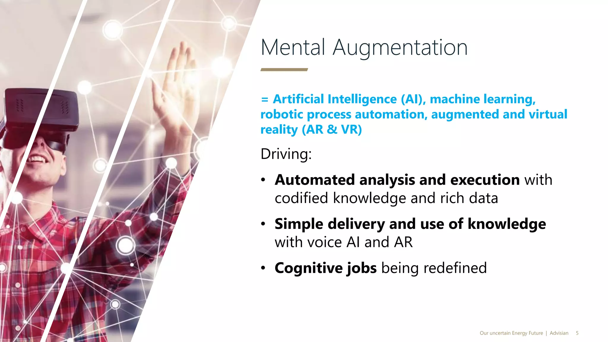 = Artificial Intelligence (AI), machine learning,
robotic process automation, augmented and virtual
reality (AR & VR)
Driving:
• Automated analysis and execution with
codified knowledge and rich data
• Simple delivery and use of knowledge
with voice AI and AR
• Cognitive jobs being redefined
Mental Augmentation
Our uncertain Energy Future | Advisian 5
 
