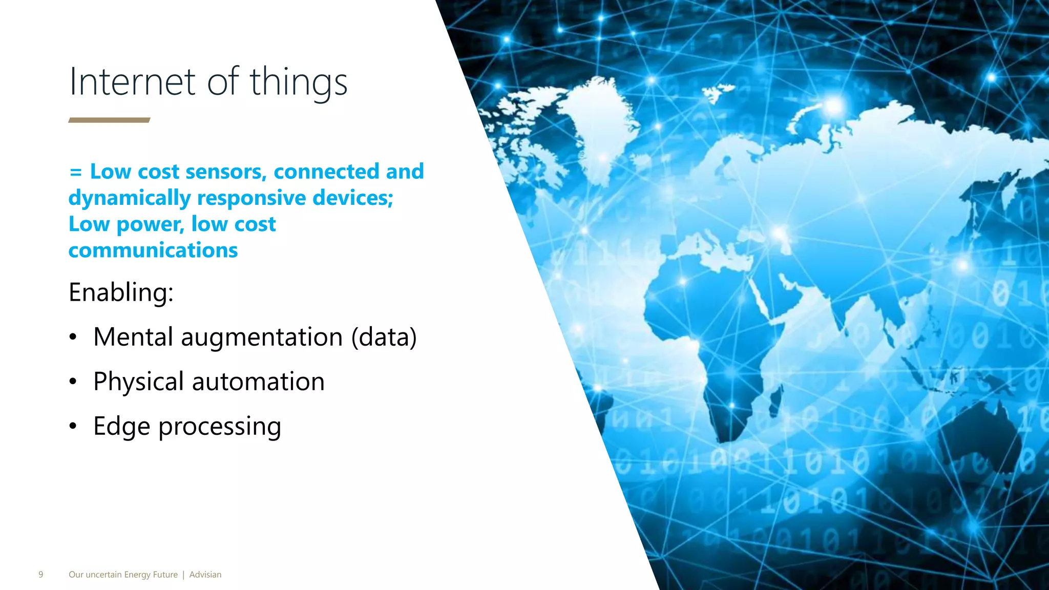 = Low cost sensors, connected and
dynamically responsive devices;
Low power, low cost
communications
Enabling:
• Mental augmentation (data)
• Physical automation
• Edge processing
Internet of things
Our uncertain Energy Future | Advisian9
 
