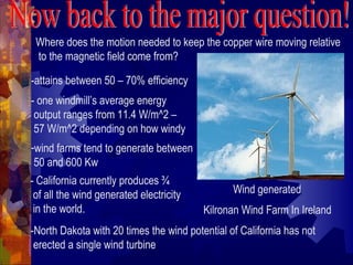 Where does the motion needed to keep the copper wire moving relative
to the magnetic field come from?
Wind generated
Kilronan Wind Farm In Ireland
-attains between 50 – 70% efficiency
- one windmill’s average energy
output ranges from 11.4 W/m^2 –
57 W/m^2 depending on how windy
-wind farms tend to generate between
50 and 600 Kw
- California currently produces ¾
of all the wind generated electricity
in the world.
-North Dakota with 20 times the wind potential of California has not
erected a single wind turbine
 