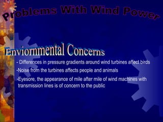 - Differences in pressure gradients around wind turbines affect birds
-Noise from the turbines affects people and animals
-Eyesore, the appearance of mile after mile of wind machines with
transmission lines is of concern to the public
 