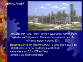 THERMAL POWER
Standard Large Power Plants Provide 1 Giga-watt of electric power
and releases 2 Giga-watts of thermal power as waste heat. An
efficiency averaging around 30%.
REQUIREMENTS OF THERMAL PLANTS-9000 tons of coal a day
-40,000 barrels a day or one tanker a week of oil
-generates about 5.3 x 10^9 kwh/year
-powers a city of a million people
 