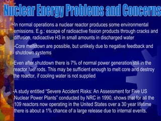 -In normal operations a nuclear reactor produces some environmental
emissions. E.g.: escape of radioactive fission products through cracks and
diffusion, radioactive H3 in small amounts in discharged water
-Core meltdown are possible, but unlikely due to negative feedback and
shutdown systems
-Even after shutdown there is 7% of normal power generation still in the
reactor fuel rods. This may be sufficient enough to melt core and destroy
the reactor, if cooling water is not supplied
-A study entitled “Severe Accident Risks: An Assessment for Five US
Nuclear Power Plants” conducted by NRC in 1990, shows that for all the
109 reactors now operating in the United States over a 30 year lifetime
there is about a 1% chance of a large release due to internal events.
 