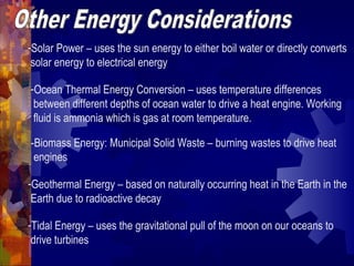 -Solar Power – uses the sun energy to either boil water or directly converts
solar energy to electrical energy
-Ocean Thermal Energy Conversion – uses temperature differences
between different depths of ocean water to drive a heat engine. Working
fluid is ammonia which is gas at room temperature.
-Biomass Energy: Municipal Solid Waste – burning wastes to drive heat
engines
-Geothermal Energy – based on naturally occurring heat in the Earth in the
Earth due to radioactive decay
-Tidal Energy – uses the gravitational pull of the moon on our oceans to
drive turbines
 