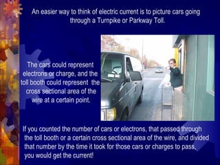An easier way to think of electric current is to picture cars going
through a Turnpike or Parkway Toll.
The cars could represent
electrons or charge, and the
toll booth could represent the
cross sectional area of the
wire at a certain point.
If you counted the number of cars or electrons, that passed through
the toll booth or a certain cross sectional area of the wire, and divided
that number by the time it took for those cars or charges to pass,
you would get the current!
 