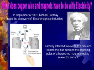 In September of 1831, Michael Faraday
made the discovery of Electromagnetic Induction.
Faraday attached two wires to a disc and
rotated the disc between the opposing
poles of a horseshoe magnet creating
an electric current.
 