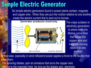 So simple electric generators found in power plants contain, magnets
and copper wire . When they are put into motion relative to one another
create the electric current that is sent out to homes.
The major problem in
electricity generation
Is where does the
Motion come from
that keeps the
copper wire and
magnets moving
relative to one
another.
In this case, (specially in wind mills)wind power applies a force to the blades that
turns them.
The spinning blades, spin an armature that turns the copper wire
relative to the magnetic field. As long as the blades spin, electricity
 