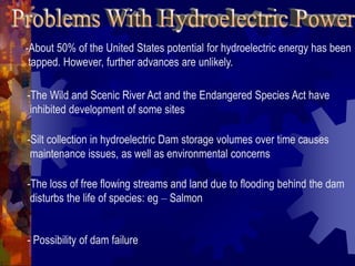 -About 50% of the United States potential for hydroelectric energy has been
tapped. However, further advances are unlikely.
-The Wild and Scenic River Act and the Endangered Species Act have
inhibited development of some sites
-Silt collection in hydroelectric Dam storage volumes over time causes
maintenance issues, as well as environmental concerns
-The loss of free flowing streams and land due to flooding behind the dam
disturbs the life of species: eg – Salmon
- Possibility of dam failure
 