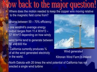 Where does the motion needed to keep the copper wire moving relative
to the magnetic field come from?
Wind generated
Kilronan Wind Farm In Ireland
-attains between 50 – 70% efficiency
- one windmill’s average energy
output ranges from 11.4 W/m^2 –
57 W/m^2 depending on how windy
-wind farms tend to generate between
50 and 600 Kw
- California currently produces ¾
of all the wind generated electricity
in the world.
-North Dakota with 20 times the wind potential of California has not
erected a single wind turbine
 