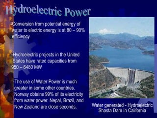 Water generated - Hydroelectric
Shasta Dam In California
-Conversion from potential energy of
water to electric energy is at 80 – 90%
efficiency
-Hydroelectric projects in the United
States have rated capacities from
950 – 6480 MW
-The use of Water Power is much
greater in some other countries.
Norway obtains 99% of its electricity
from water power. Nepal, Brazil, and
New Zealand are close seconds.
 