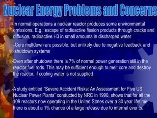 -In normal operations a nuclear reactor produces some environmental
emissions. E.g.: escape of radioactive fission products through cracks and
diffusion, radioactive H3 in small amounts in discharged water
-Core meltdown are possible, but unlikely due to negative feedback and
shutdown systems
-Even after shutdown there is 7% of normal power generation still in the
reactor fuel rods. This may be sufficient enough to melt core and destroy
the reactor, if cooling water is not supplied
-A study entitled “Severe Accident Risks: An Assessment for Five US
Nuclear Power Plants” conducted by NRC in 1990, shows that for all the
109 reactors now operating in the United States over a 30 year lifetime
there is about a 1% chance of a large release due to internal events.
 