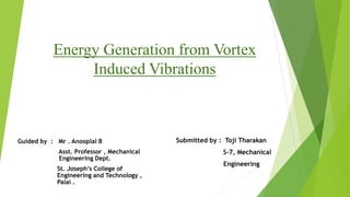 Energy Generation from Vortex 
Induced Vibrations 
Guided by : Mr . Anooplal B 
Asst. Professor , Mechanical 
Engineering Dept. 
St. Joseph’s College of 
Engineering and Technology , 
Palai . 
Submitted by : Toji Tharakan 
S-7, Mechanical 
Engineering 
 