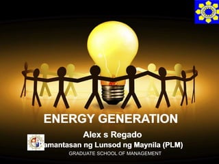 ENERGY GENERATION 
Alex s Regado 
Pamantasan ng Lunsod ng Maynila (PLM) 
GRADUATE SCHOOL OF MANAGEMENT 
 