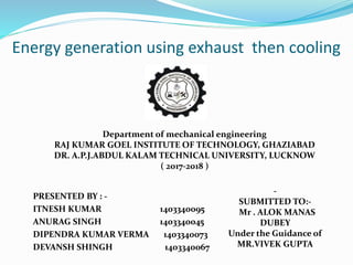 Energy generation using exhaust then cooling
PRESENTED BY : -
ITNESH KUMAR 1403340095
ANURAG SINGH 1403340045
DIPENDRA KUMAR VERMA 1403340073
DEVANSH SHINGH 1403340067
Department of mechanical engineering
RAJ KUMAR GOEL INSTITUTE OF TECHNOLOGY, GHAZIABAD
DR. A.P.J.ABDUL KALAM TECHNICAL UNIVERSITY, LUCKNOW
( 2017-2018 )
-
SUBMITTED TO:-
Mr . ALOK MANAS
DUBEY
Under the Guidance of
MR.VIVEK GUPTA
 