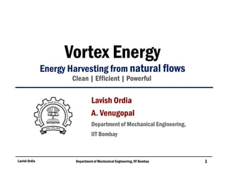 Vortex Energy
Energy Harvesting from natural flows
Clean | Efficient | Powerful
Lavish Ordia Department of Mechanical Engineering, IIT Bombay 1
Lavish Ordia
A. Venugopal
Department of Mechanical Engineering,
IIT Bombay
 