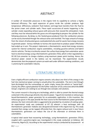 3 | P a g e
ABSTRACT
A number of irreversible processes in the engine limit its capability to achieve a highly
balanced efficiency. The rapid expansion of gases inside the cylinder produces high
temperature differences, turbulent fluid motions and large heat transfers from the fluid to
the piston crown and cylinder walls. These rapid successions of events happening in the
cylinder create expanding exhaust gases with pressures that exceed the atmospheric level,
and they must be released while the gases are still expanding to prepare the cylinder for the
following processes. By doing so, the heated gases produced from the combustion process
can be easily channeled through the exhaust valve and manifold. The large amount of energy
from the stream of exhausted gases could potentially be used for waste heat energy recovery
to generate power. Various methods to harness the waste heat to produce power effectively
had ended up in vain. This project implements a thermoelectric waste heat energy recovery
system for internal combustion engine automobiles, including gasoline vehicles and hybrid
electric vehicles.The key is to directly convert the surface heat energy from automotive waste
heat to electrical energy using a thermoelectric generator (TEG), which is then regulated by a
DC-DC Cuk converter to charge a battery using maximum power point tracking. Hence, the
electrical power stored in the battery can be maximized. The experimental results
demonstrate that the proposed systemcan work well under different working conditions, and
is promising for automobile industry.
I. LITERATURE REVIEW
Even a highly efficient combustion engine converts only about one-third of the energy in the
fuel into mechanical power serving to actually drive the automobile. The rest is lost through
heat discharged into the surroundings or, quite simply, leaves the vehicle as “waste heat”.
Clearly,this offers agreat potential for the further reduction of CO2 emissions which the BMW
Group’s engineers are seeking to use through new concepts and solutions.
The current research is focusing on a technology, which is able to convert the thermal energy
contained in the exhaust gas directly into electricpower. Taguchi [1] invented an exhaust gas-
based thermoelectric power generator for an automobile application. In this invention, the
exhaust gas gases in the pipe provide the heat source to the thermoelectric power generator,
whereas the heat sink (cold side) is suggested to be provided by circulation of cooling water.
An experimental study was conducted at VIT [2] wherein a heat exchanger with 18
thermoelectric generator modules was designed and tested in the engine test rig. This study
revealed that energy can be tapped efficiently from the engine exhaust and in near future
thermoelectric generators can reduce the size of the alternator or eliminate them in
automobiles.
A typical total waste heat recovering technology, using thermoelectric generators (TEGs),
coupled with a gasoline engine was investigated in this study conducted at Ambrose Alli
University, Nigeria [5]. According to the experimental analysis conducted by Suryawanshi et
 