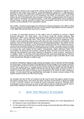 5 | P a g e
One potential solution is the usage of the exhaust waste heat of combustion engines. This is
possible by the waste heat recovery using thermoelectric generator. A thermoelectric
generator converts the temperature gradient into useful voltage that can used for providing
power for auxiliary systems such as air conditioner and minor car electronics. Even it can
reduce the size of the alternator that consumes shaft power. If approximately 6% of exhaust
heat could be converted into electrical power, it will save approximately same quantity of
driving energy. It will be possible to reduce fuel consumption around 10 %; hence AETEG
systems can be profitable in the automobile industry.
The number of vehicles (passenger and commercial vehicles) produced from 2005 to 2010
shows an overall increasing trend from year to year despite major global economic downturn
in the 2008–2010 periods Note that China’s energy.
A number of irreversible processes in the engine limit its capability to achieve a highly
balanced efficiency. The rapid expan- sion of gases inside the cylinder produces high
temperature differ- ences, turbulent fluid motions and large heat transfers from the fluid to
the piston crown and cylinder walls. These rapid successions of events happening in the
cylinder create expanding exhaust gases with pressures that exceed the atmospheric level,
and they must be released while the gases are still expanding to prepare the cylinder for the
following processes. By doing so, the heated gases produced from the combustion process
can be easily channeled through the exhaust valve and manifold. The large amount of energy
from the stream of exhausted gases could potentially be used for waste heat energy recovery
to increase the work output of the engine. Consequently, higher efficiency, lower fuel
consumption by improving fuel economy, producing fewer emissions from the exhaust, and
reducing noise pollutions have been imposed as standards in some countries. Hatazawa et
al., Stabler, Taylor, Yu and Chau and Yang stated that the waste heat produced from thermal
combustion process generated by gasoline engine could get as high as 30–40% which is lost
to the environment through an exhaust pipe.
In internal combustion engines a huge amount of energy is lost in the form of heat through
the exhaust gas.Conklin and Szybist investigatedthat the percentage of fuelenergy converted
to useful work only 10.4% and also found the thermal energy lost through exhaust gas about
27.7%. The second law (i.e., exergy) analysis of fuel has been shown that fuel energy is
converted to the brake power about 9.7% and the exhaust about 8.4% as shown in Fig. 3. In
another research the value of exhaust gases mentioned to be 18.6% of total combustion
energy. It is also found that by installing heat exchanger to recover exhaust energy of the
engine could be saved up to 34% of fuel saving.
For example, the heat of the car's exhaust can be used to warm the engine coolant to keep
the engine running warm, even when the motor has been turned off for a significant length
of time. A vehicle's exhaust can actually be used to generate electricity. Although these
technologies can be used in any car, truck or SUV with an internal combustion engine, they're
particularly important to hybrid vehicles, which need to produce maximum fuel.
II. WHY THE PROJECT IS CHOSEN
1. Project is chosen as the project is an initiated of the industry as it is the requirement of
the industry to have sustainability in the development.
2. It is the requirement of the hour to save the energy and also be able have efficient energy
consumption with less input.
 