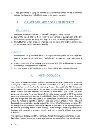 6 | P a g e
3. Also government is trying to promote sustainable development in the automobile
industry thus becoming the field with scope in the present scenario.
III. OBJECTIVES AND SCOPE OF PROJECT
Objectives: -
1. Use of waste energy and convert to the useful energy for cooling purpose.
2. Goal of the project is to see if our country is also working on such projects and if the
automobile companies are doing what they can to have sustainability in development.
3. Finally Study the various processes employed here and observe for problems or loopholes
and recommend the improvements possible.
Scope: -
1. At this moment the government is alsofocussing on the development and thus the perfect
opportunity for us to work with them thus helping in whatever way how much feeble it
is.
2. It is the requirement of the industry to have someone with skills and knowledge of reduce
waste energy thus opportunities in future.
3. This field is fairly new if considered to other fields and the work to be done is there.
IV. METHODOLOGY
The Exhaust Waste Heat to Electricity (EWHE) technology illustrated conceptually in Figure 1
is designed to effectively recover waste heat in industrial exhaust gases above 800°F and
convert it into power. It consists of a proprietary Pressure-Balanced Intake (PBI) design, with
Heat Recovery Fluid Heater (HRFH) that recovers available energy in the exhaust gases to
heat a thermal fluid, and a thermal fluid driven Organic Rankine Cycle Engine (ORCE) for
generating electricity. The unique design of the intake furnace exhaust to HRFH connection
maintains close-to-ambient pressure at the HRFH inlet thereby isolating the furnace from any
pressure changes that may be caused by the downstream heat recovery equipment. This
allows the furnace to operate at optimum pressures, which is critical in many industrial
furnaces to maintain product quality, productivity, furnace life, efficiency, and emissions. The
technology is applicable to furnaces with stacks that exhaust outside the building as well as
to furnaces exhausting directly in the building. The technology is especially attractive for
furnaces with demanding pressure controls and can be retrofit without any furnace
downtime.
The proprietary PBI component that isolates the furnace from any pressure changes caused
by the heat recovery equipment is designedto capture not only allof the heat inthe furnace
 