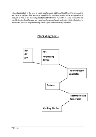 7 | P a g e
exhaust gases but, in the case of stack-less furnaces, additional heat from the surrounding
hot furnace surfaces. The results of modelling for the host furnace show an overall 84%
recovery of heat in the exhaust gases to heat the thermal fluid. This is a very positive result
considering the host furnace is a stack-less furnace exhausting directly into the building, is
pulse-fired, and has very demanding furnace pressure control requirements.
Block diagram: -
Hot
Air
gun
Hot
Air passing
device
Battery
Thermoelectric
Generator
Thermoelectric
Generator
Cooling Air Fan
 