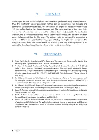8 | P a g e
V. SUMMARY
In this paper we have successfully fabricated an exhaust gas heat recovery power generator.
Thus, the eco-friendly power generation method can be implemented for domestic and
commercial useat an affordable cost. The efficiencyof the enginewill not be affected because
only the surface heat of the silencer is drawn out. The main objective of this paper is to
recover the surface exhaust heat to avoid the accidents (Burn-outs) caused by the overheated
silencers, and to convert the recovered heat to useful electric energy. This objective has been
successfully accomplished in this paper. The output could be increased by connecting a
number of TEGs in series, so that the voltage gets added up leading to increased power. The
energy produced from this system could be used to power any auxiliary devices in an
automobile directly or it could be stored in a battery and then used later.
VI. REFERENCES
1. Dipak Patil1, Dr. R. R. Arakerimath2” A Review of Thermoelectric Generator for Waste Heat
Recovery from Engine Exhaust” Vol.1 Issue.8, December 2013.
2. Prathamesh Ramade1, Prathamesh Patil2, Manoj Shelar3, Sameer Chaudhary4, Prof. Shivaji
Yadav5, Prof. Santosh Trimbake6” Automobile Exhaust Thermo-Electric Generator Design
&Performance Analysis”InternationalJournalof EmergingTechnologyandAdvancedEngineering
Website: www.ijetae.com (ISSN 2250-2459, ISO 9001:2008 Certified Journal, Volume 4, Issue 5,
May 2014)
3. R. Saidur a, M.Rezaei a, W.K.Muzammil a, M.H.Hassan a, S.Paria a, M.Hasanuzzaman b,n”
Technologies to recover exhaust heat from internal combustion engines” 1364-0321/$ -
seefrontmatter & 2012 ElsevierLtd.Allrightsreserved.
4. JiaS,PengH,Liu S,ZhangX.Reviewof transportationandenergyconsump- tionrelated research.
Journal of Transportation Systems Engineering and Information Technology 2009;9(3).
5. SaidurR.A reviewonelectricalmotorsenergyuseandenergysavings.RenewableandSustainable
Energy Reviews 2010;14(3).
6. Saidur R, Atabani AE, Mekhelas S. A review on electrical and thermal energy for industries.
Renewable and Sustainable Energy Reviews 2011;15(4).
7. Jahirul MI, SaidurR, HasanuzzamanM, Masjuki HH, KalamMA. A comparisonof the air pollution
of gasoline and CNG driven car for Malaysia. International Journal of Mechanical and Materials
Engineering 2007;2(2):130–8. 8. Saidur R, Jahirul MI, Hasanuzzaman M, Masjuki HH. Analysis of
exhaust emissions
 