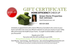 HOME EFFICIENCY CHECK UP
                                                            Green Home Properties
                                                            Gail Johnson
                                                            Gail@GailJohnson.net

                                                            602-524-3836

Schedule an appointment with a Home E ciency Consultant who comes to your
home and tailors the most cost-e cient solutions to save you money on your utility
bills and increase the health of your home. A couple hundred dollars could save
you thousands!
                                  Regular price $395
                    Your price with this Gift Certi cate is just $295.
        Money Back Guarantee - We guarantee to help you save at least $500
Save Money - Save Energy - Save Resources - See www.EnergyReductionCenter.com
       The Guarantee: Service is FREE if the consutant cannot nd more savings than the cost of the checkup.
           Gift Certi cate and Guarantee is provided by Greenand Save and not Green Home Properties.
 