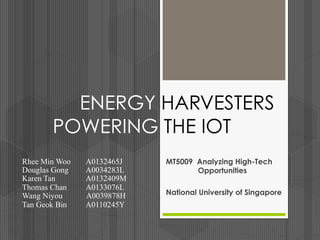 ENERGY HARVESTERS
POWERING THE IOT
MT5009 Analyzing High-Tech
Opportunities
National University of Singapore
Rhee Min Woo A0132465J
Douglas Gong A0034283L
Karen Tan A0132409M
Thomas Chan A0133076L
Wang Niyou A0039878H
Tan Geok Bin A0110245Y
 