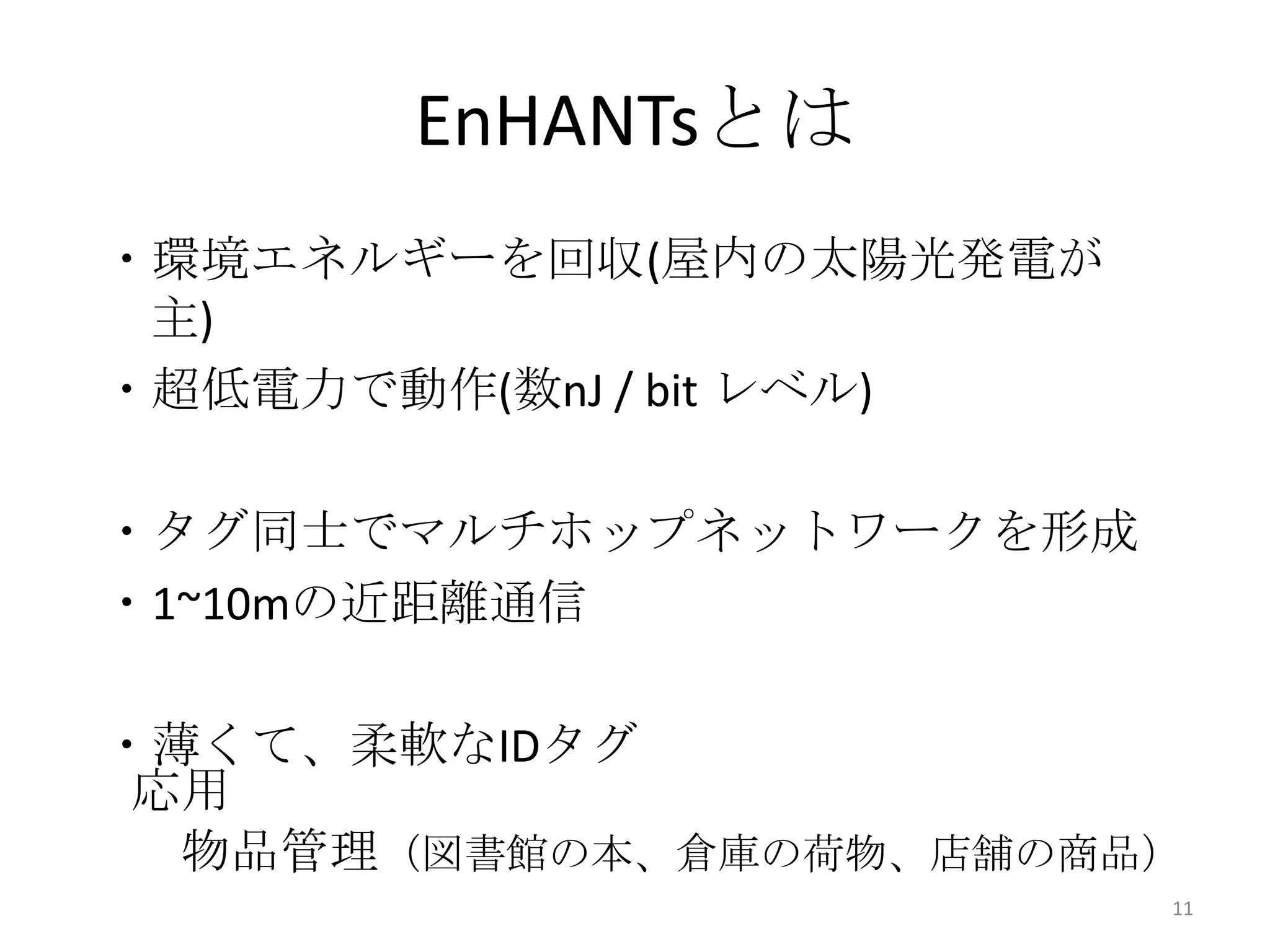 EnHANTsとは
・環境エネルギーを回収(屋内の太陽光発電が
 主)
・超低電力で動作(数nJ / bit レベル)

・タグ同士でマルチホップネットワークを形成
・1~10mの近距離通信

・薄くて、柔軟なIDタグ
 応用
  物品管理（図書館の本、倉庫の荷物、店舗の商品）
                          11
 
