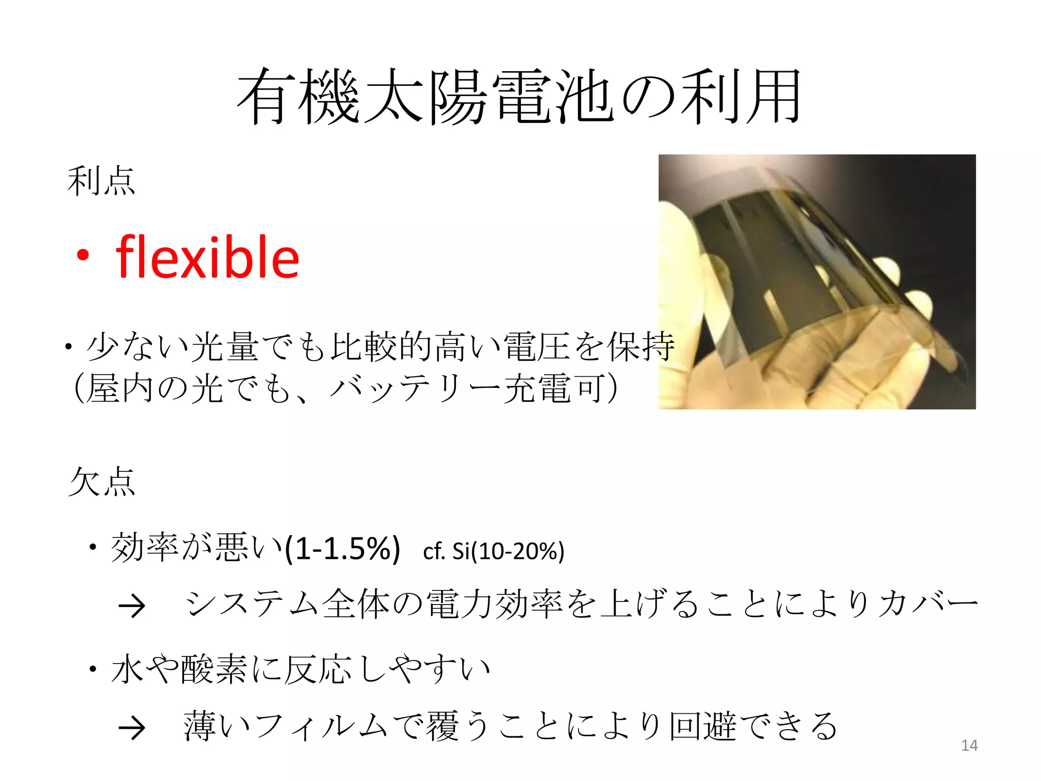 有機太陽電池の利用
利点

・flexible
・少ない光量でも比較的高い電圧を保持
（屋内の光でも、バッテリー充電可）

欠点
・効率が悪い(1-1.5%)   cf. Si(10-20%)

  → システム全体の電力効率を上げることによりカバー
・水や酸素に反応しやすい
  → 薄いフィルムで覆うことにより回避できる           14
 