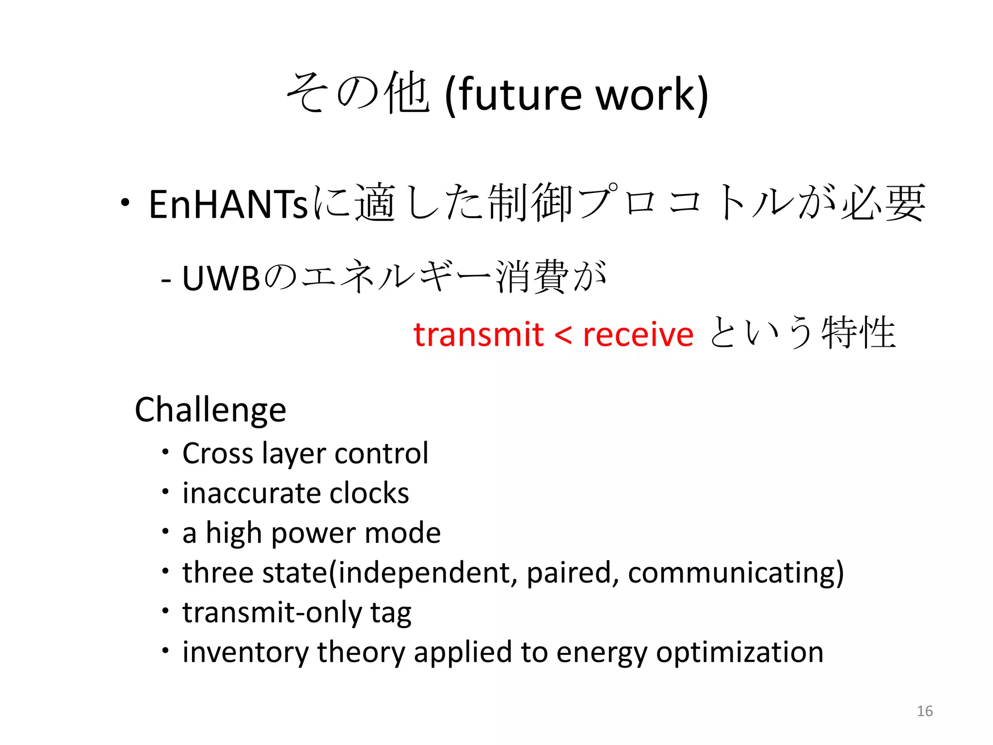 その他 (future work)

・EnHANTsに適した制御プロコトルが必要
 - UWBのエネルギー消費が
          transmit < receive という特性
Challenge
 ・Cross layer control
 ・inaccurate clocks
 ・a high power mode
 ・three state(independent, paired, communicating)
 ・transmit-only tag
 ・inventory theory applied to energy optimization
                                                    16
 