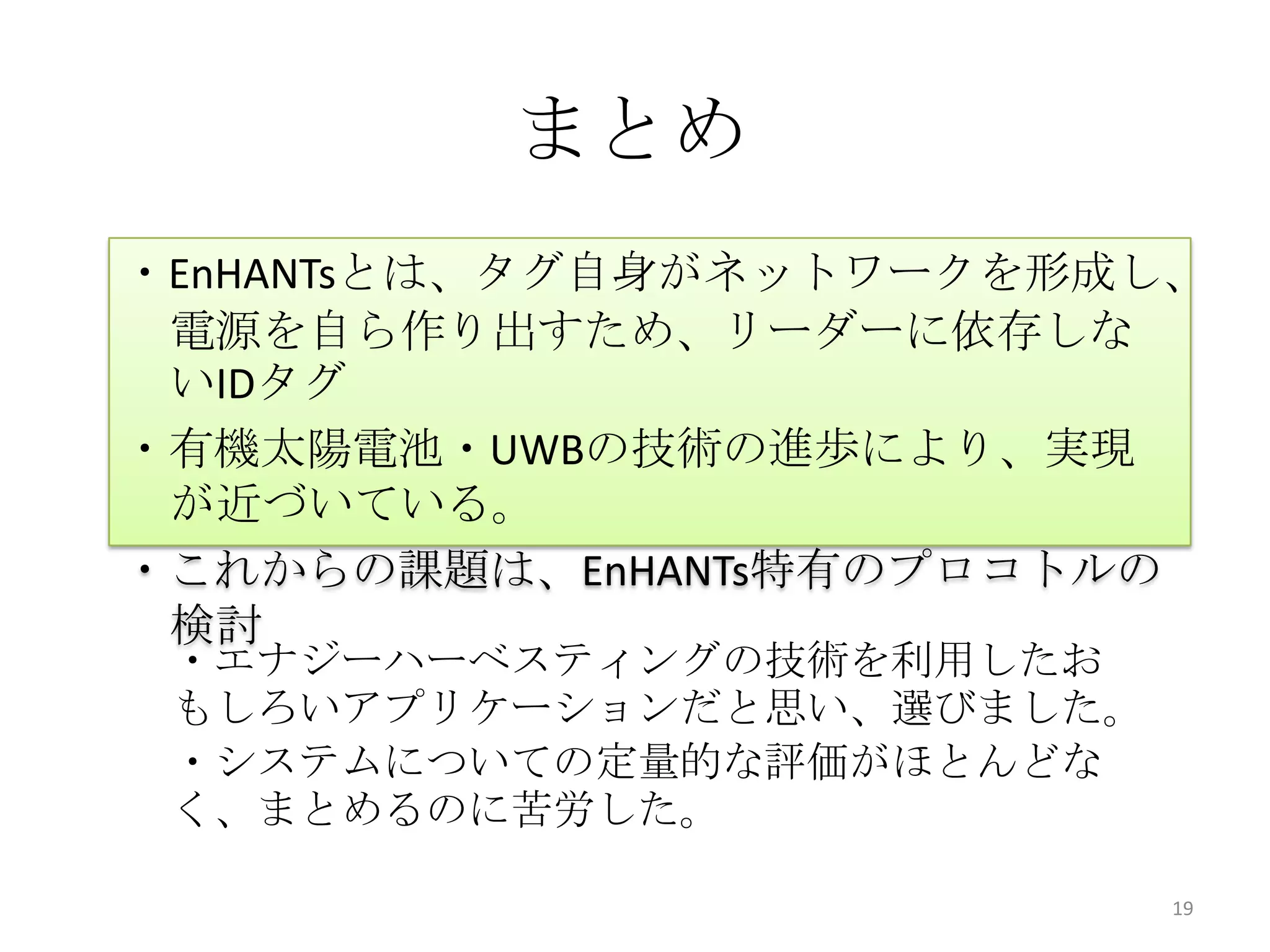 まとめ
・EnHANTsとは、タグ自身がネットワークを形成し、
 電源を自ら作り出すため、リーダーに依存しな
 いIDタグ
・有機太陽電池・UWBの技術の進歩により、実現
 が近づいている。
・これからの課題は、EnHANTs特有のプロコトルの
 検討
 ・エナジーハーベスティングの技術を利用したお
 もしろいアプリケーションだと思い、選びました。
 ・システムについての定量的な評価がほとんどな
 く、まとめるのに苦労した。

                           19
 
