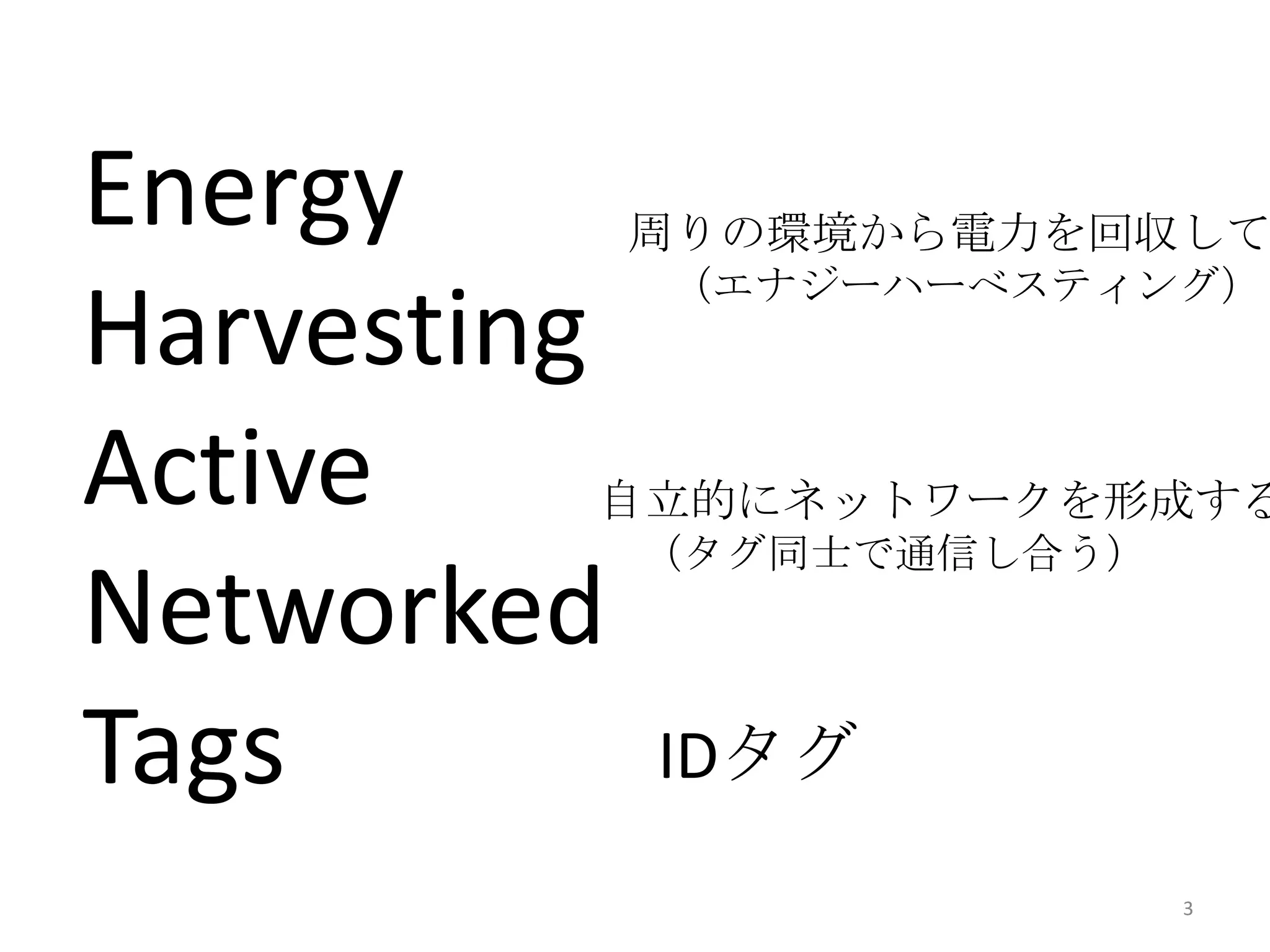 Energy       周りの環境から電力を回収して
             （エナジーハーべスティング）
Harvesting
Active   自立的にネットワークを形成する
             （タグ同士で通信し合う）
Networked
Tags         IDタグ
                            3
 