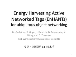 Energy Harvesting Active
Networked Tags (EnHANTs)
for ubiquitous object networking
M. Gorlatova, P. Kinget, I. Kymissis, D. Rubenstein, X.
              Wang, and G. Zussman
     IEEE Wireless Communications, Dec 2010


           浅見・川原研 B4 鈴木有

                                                          1
 