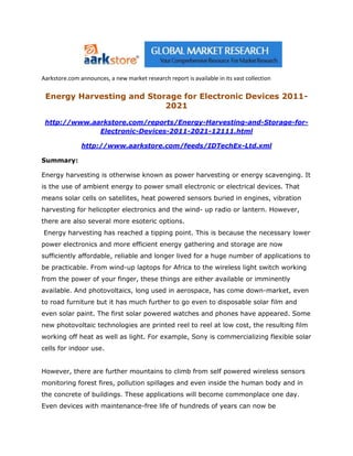 Aarkstore.com announces, a new market research report is available in its vast collection

 Energy Harvesting and Storage for Electronic Devices 2011-
                           2021

 http://www.aarkstore.com/reports/Energy-Harvesting-and-Storage-for-
              Electronic-Devices-2011-2021-12111.html

               http://www.aarkstore.com/feeds/IDTechEx-Ltd.xml

Summary:

Energy harvesting is otherwise known as power harvesting or energy scavenging. It
is the use of ambient energy to power small electronic or electrical devices. That
means solar cells on satellites, heat powered sensors buried in engines, vibration
harvesting for helicopter electronics and the wind- up radio or lantern. However,
there are also several more esoteric options.
Energy harvesting has reached a tipping point. This is because the necessary lower
power electronics and more efficient energy gathering and storage are now
sufficiently affordable, reliable and longer lived for a huge number of applications to
be practicable. From wind-up laptops for Africa to the wireless light switch working
from the power of your finger, these things are either available or imminently
available. And photovoltaics, long used in aerospace, has come down-market, even
to road furniture but it has much further to go even to disposable solar film and
even solar paint. The first solar powered watches and phones have appeared. Some
new photovoltaic technologies are printed reel to reel at low cost, the resulting film
working off heat as well as light. For example, Sony is commercializing flexible solar
cells for indoor use.


However, there are further mountains to climb from self powered wireless sensors
monitoring forest fires, pollution spillages and even inside the human body and in
the concrete of buildings. These applications will become commonplace one day.
Even devices with maintenance-free life of hundreds of years can now be
 
