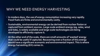 WHY WE NEED ENERGY HARVESTING 
• In modern days, the use of energy consumption increasing very rapidly. 
Fossil fuels are finite and environmentally costly. 
• Sustainable, environmental energy can be derived from nuclear fission or 
captured from ambient sources. Large-scale ambient energy (eg. solar, wind 
and tide), is widely available and large-scale technologies are being 
developed to efficiently capture it. 
• At the other end of the scale, there are small amounts of ‘wasted’ energy 
that could be useful if captured. Recovering even a fraction of this energy 
would have a significant economic and environmental impact. This is where 
energy harvesting (EH) comes in. 
 