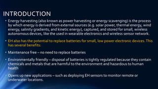INTRODUCTION 
• Energy harvesting (also known as power harvesting or energy scavenging) is the process 
by which energy is derived from external sources (e.g. solar power, thermal energy, wind 
energy, salinity gradients, and kinetic energy), captured, and stored for small, wireless 
autonomous devices, like the used in wearable electronics and wireless sensor network. 
• EH also has the potential to replace batteries for small, low power electronic devices. This 
has several benefits: 
• Maintenance free – no need to replace batteries 
• Environmentally friendly – disposal of batteries is tightly regulated because they contain 
chemicals and metals that are harmful to the environment and hazardous to human 
health 
• Opens up new applications – such as deploying EH sensors to monitor remote or 
underwater locations. 
 