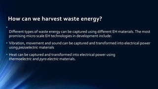 How can we harvest waste energy? 
• 
Different types of waste energy can be captured using different EH materials. The most 
promising micro scale EH technologies in development include: 
• Vibration, movement and sound can be captured and transformed into electrical power 
using piezoelectric materials 
• Heat can be captured and transformed into electrical power using 
thermoelectric and pyro electric materials. 
 