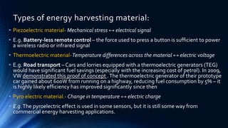 Types of energy harvesting material: 
• Piezoelectric material- Mechanical stress ↔ electrical signal 
• E.g. Battery-less remote control – the force used to press a button is sufficient to power 
a wireless radio or infrared signal 
• Thermoelectric material-Temperature differences across the material ↔ electric voltage 
• E.g. Road transport – Cars and lorries equipped with a thermoelectric generators (TEG) 
would have significant fuel savings (especially with the increasing cost of petrol). In 2009, 
VW demonstrated this proof of concept . The thermoelectric generator of their prototype 
car gained about 600W from running on a highway, reducing fuel consumption by 5% – it 
is highly likely efficiency has improved significantly since then 
• Pyro electric material.- Change in temperature ↔ electric charge 
• E.g. The pyroelectric effect is used in some sensors, but it is still some way from 
commercial energy harvesting applications. 
 